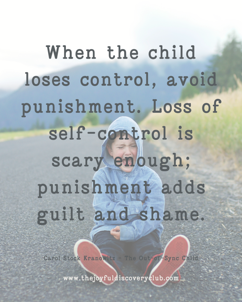 When the child loses control, avoid punishment. Loss of self-control is scary enough; punishment adds guilt and shame.
 
Carol Stock Kranowitz - The Out-of-Sync Child